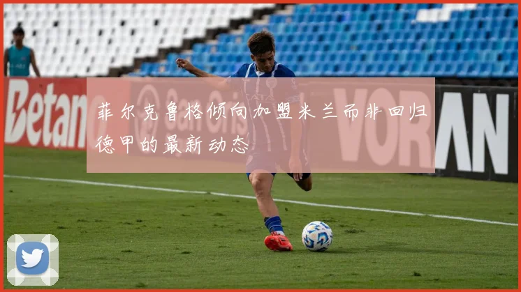 菲尔克鲁格倾向加盟米兰而非回归德甲的最新动态