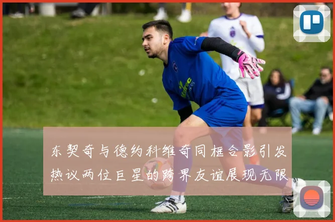 东契奇与德约科维奇同框合影引发热议两位巨星的跨界友谊展现无限魅力