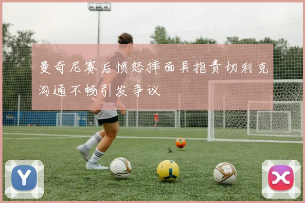 曼奇尼赛后愤怒摔面具指责切利克沟通不畅引发争议