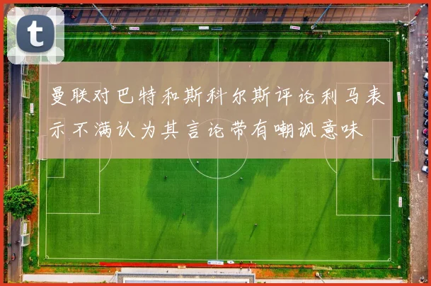 曼联对巴特和斯科尔斯评论利马表示不满认为其言论带有嘲讽意味