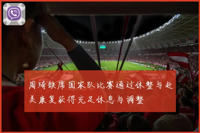 周琦缺席国家队比赛通过休整与赴美康复获得充足休息与调整