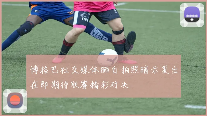博格巴社交媒体晒自拍照暗示复出在即期待联赛精彩对决