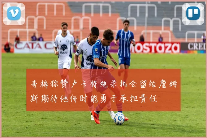 夸梅称赞卢卡将绝杀机会留给詹姆斯期待他何时能勇于承担责任