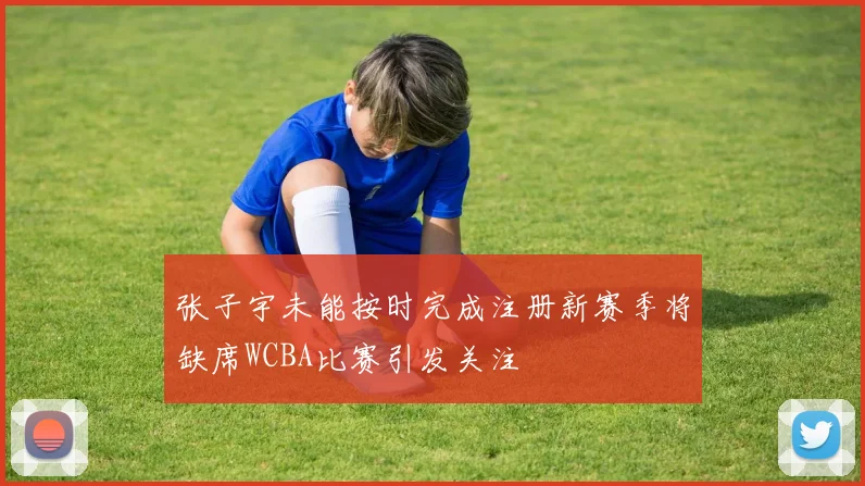 张子宇未能按时完成注册新赛季将缺席WCBA比赛引发关注